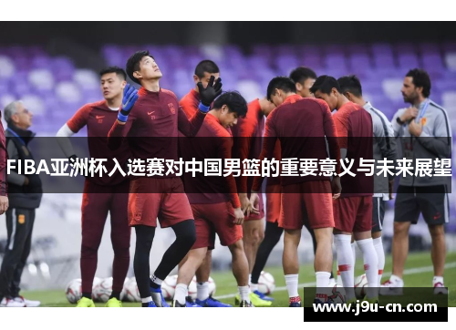 FIBA亚洲杯入选赛对中国男篮的重要意义与未来展望