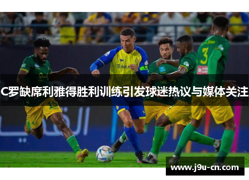 C罗缺席利雅得胜利训练引发球迷热议与媒体关注