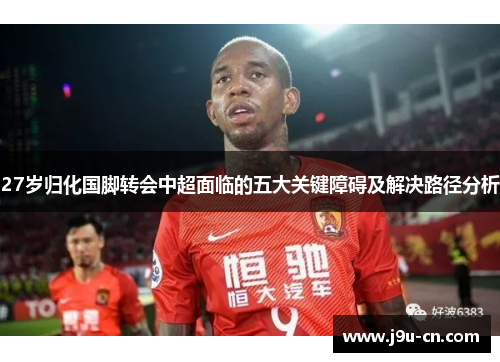 27岁归化国脚转会中超面临的五大关键障碍及解决路径分析