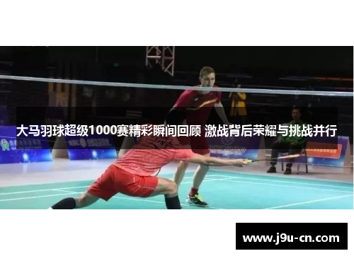 大马羽球超级1000赛精彩瞬间回顾 激战背后荣耀与挑战并行