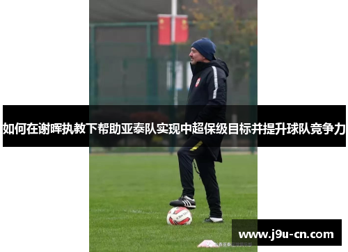 如何在谢晖执教下帮助亚泰队实现中超保级目标并提升球队竞争力