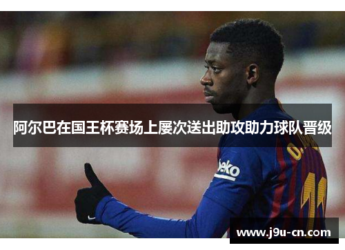 阿尔巴在国王杯赛场上屡次送出助攻助力球队晋级