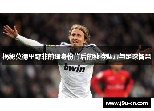 揭秘莫德里奇非前锋身份背后的独特魅力与足球智慧