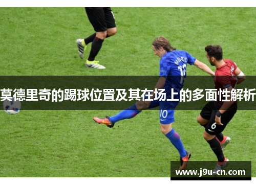 莫德里奇的踢球位置及其在场上的多面性解析