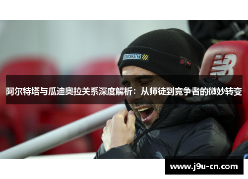 阿尔特塔与瓜迪奥拉关系深度解析：从师徒到竞争者的微妙转变